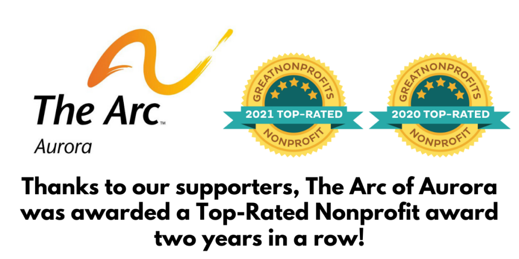 Image Description: The Arc of Aurora logo with an orange and yellow swoosh, 2 top-rated nonprofit badges for 2020 and 2021. The text reads: Thanks to our supporters, The Arc of Aurora was awarded a Top-Rated Nonprofit award two years in a row!